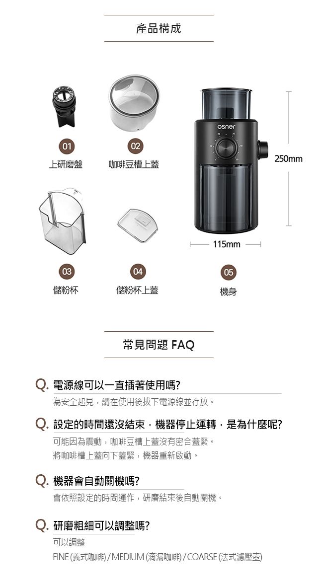 產品構成0102上研磨盤咖啡豆槽上蓋115mm-030405儲粉杯儲粉杯上蓋機身250mm常見問題 FAQ電源線可以一直插著使用嗎?為安全起見,請在使用後拔下電源線並存放。Q. 設定的時間還沒結束,機器停止運轉,是為什麼呢?可能因為震動,咖啡豆槽上蓋沒有密合蓋緊。將咖啡槽上蓋向下蓋緊,機器重新啟動。機器會自動關機嗎?會依照設定的時間運作,研磨結束後自動關機。Q. 研磨粗細可以調整嗎?可以調整FINE (義式咖啡)/MEDIUM (滴漏咖啡)/COARSE (法式濾壓壺)