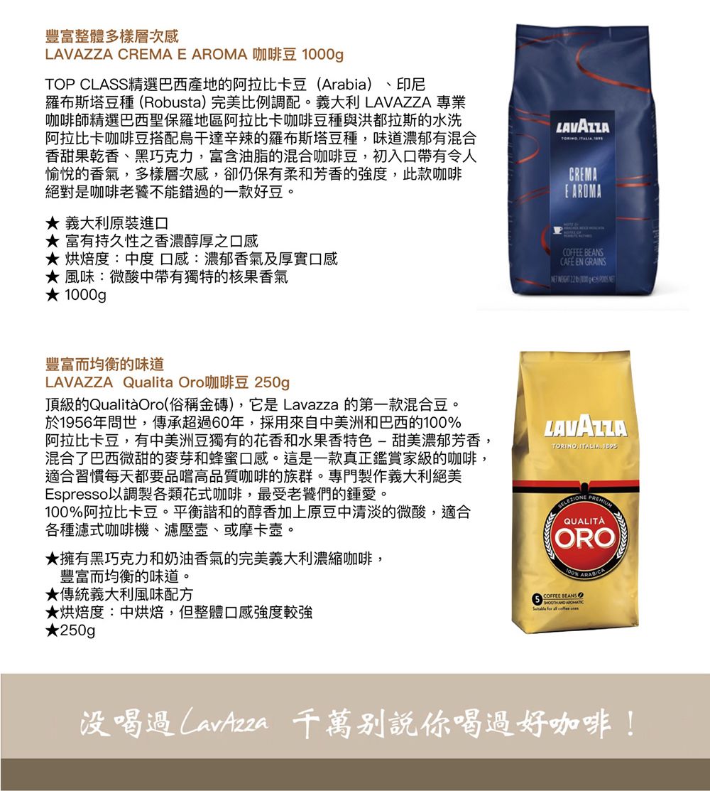 豐富整體多樣層次感LAVAZZA   AROMA 咖啡豆 TOP CLASS精選巴西產地的阿拉比卡豆(Arabia)、印尼羅布斯塔豆種(Robusta)完美比例調配。義大利 LAVAZZA 專業咖啡師精選巴西聖保羅地區阿拉比卡咖啡豆種與洪都拉斯的水洗阿拉比卡咖啡豆搭配烏干達辛辣的羅布斯塔豆種味道濃郁有混合香甜果乾香、黑巧克力,富含油脂的混合咖啡豆,初入口帶有令人愉悅的香氣,多樣層次感,卻仍保有柔和芳香的強度,此款咖啡絕對是咖啡老饕不能錯過的一款好豆。義大利原裝進口富有持久性之香濃醇厚之口感 烘焙度:中度口感:濃郁香氣及厚實口感風味:微酸中帶有獨特的核果香氣 0gLAVAZZACRAE AROMACOFFEE BEANSCAFE EN GRAINS   EM  豐富而均衡的味道LAVAZZA Qualita Oro咖啡豆 250gp頂級的QualitàOro(俗稱金磚),它是 Lavazza 的第一款混合豆。於1956年問世,傳承超過60年,採用來自中美洲和巴西的100阿拉比卡豆,有中美洲豆獨有的花香和水果香特色-甜美濃郁芳香,混合了巴西微甜的麥芽和蜂蜜口感。這是一款真正鑑賞家級的咖啡,適合習慣每天都要品嚐高品質咖啡的族群。專門製作義大利絕美Espresso以調製各類花式咖啡,最受老饕們的鍾愛。100%阿拉比卡豆。平衡諧和的醇香加上原豆中清淡的微酸,適合各種濾式咖啡機、濾壓、或摩卡壺。★擁有黑巧克力和奶油香氣的完美義大利濃縮咖啡,豐富而均衡的味道。★傳統義大利風味配方★烘焙度:中烘焙,但整體口感強度較強LAVAZZATORINO ITALIA, QUALITÀORO100% COFFEE BEANS   ★250g p没喝過 千萬你喝過好咖啡!