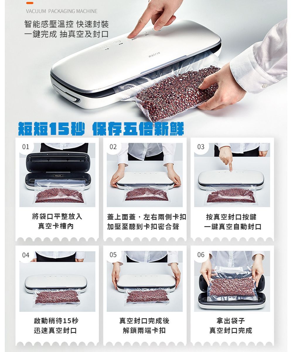 VACUUM PACKAGING MACHINE智能感壓溫控 快速封裝一鍵完成 抽真空及封口短短15秒 保存五倍新鮮01040203將袋口平整放入真空卡槽蓋上面蓋,左右兩側卡扣加壓至聽到卡扣密合聲按真空封口按鍵一鍵真空自動封口0506啟動稍待15秒真空封口完成後迅速真空封口解鎖兩端卡扣拿出袋子真空封口完成