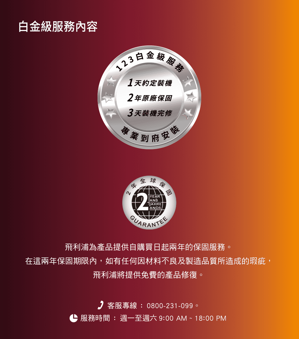 白金服務內容白金級1天約定裝機原廠保固3天裝機完修專業到府安裝2全球2球保固YEARANSJAHREGUARANTEE飛利浦為產品提供自購買日起兩年的保固服務。在這兩年保固期限內,如有任何因材料不良及製造品質所造成的瑕疵,飛利浦將提供免費的產品修復。客服專線:0800-231-099。服務時間:週一至週六9:00AM~18:00PM