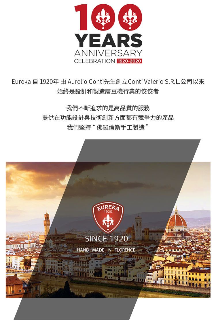 YEARSANNIVERSARYCELEBRATION 1920-2020Eureka 自1920年由 Aurelio Conti先生創立Conti Valerio S.R.L.公司以來始終是設計和製造磨豆機行業的我們不斷追求的是高品質的服務提供在功能設計與技術創新方面都有競爭力的產品我們堅持“佛羅倫斯手工製造”EUREKA1920SINCE 1920HAND MADE IN FLORENCE