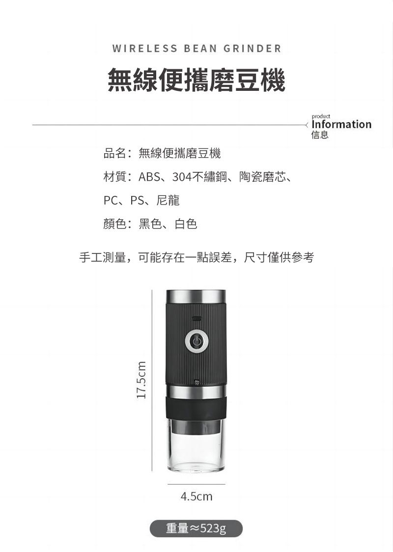 WIRELESS BEAN GRINDER無線便攜磨豆機品名:無線便攜磨豆機材質:ABS、304不繡鋼、陶瓷磨芯、PC、PS、尼龍顏色:黑色、白色手工測量,可能存在一點誤差,尺寸僅供參考17.5cm4.5cm重量≈523gpproductInformation信息