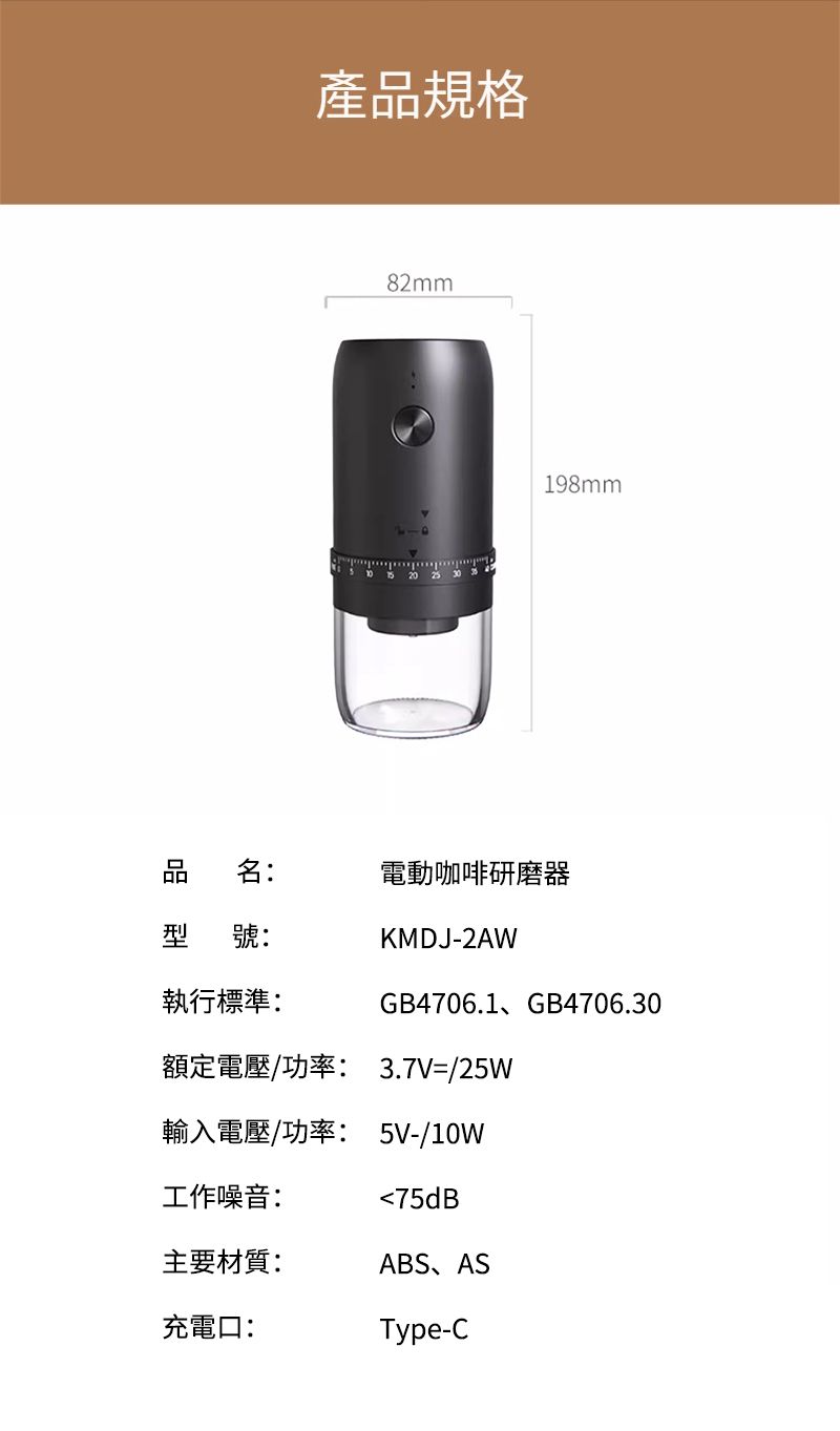 產品規格82mm198mm品名:電動咖啡研磨器型 號:KMDJ-2AW執行標準:GB4706.1、GB4706.30額定電壓/功率: 3.7V=/25W輸入電壓/功率: 5V-/10W工作噪音:75dB主要材質:ABS、AS充電口:Type-C