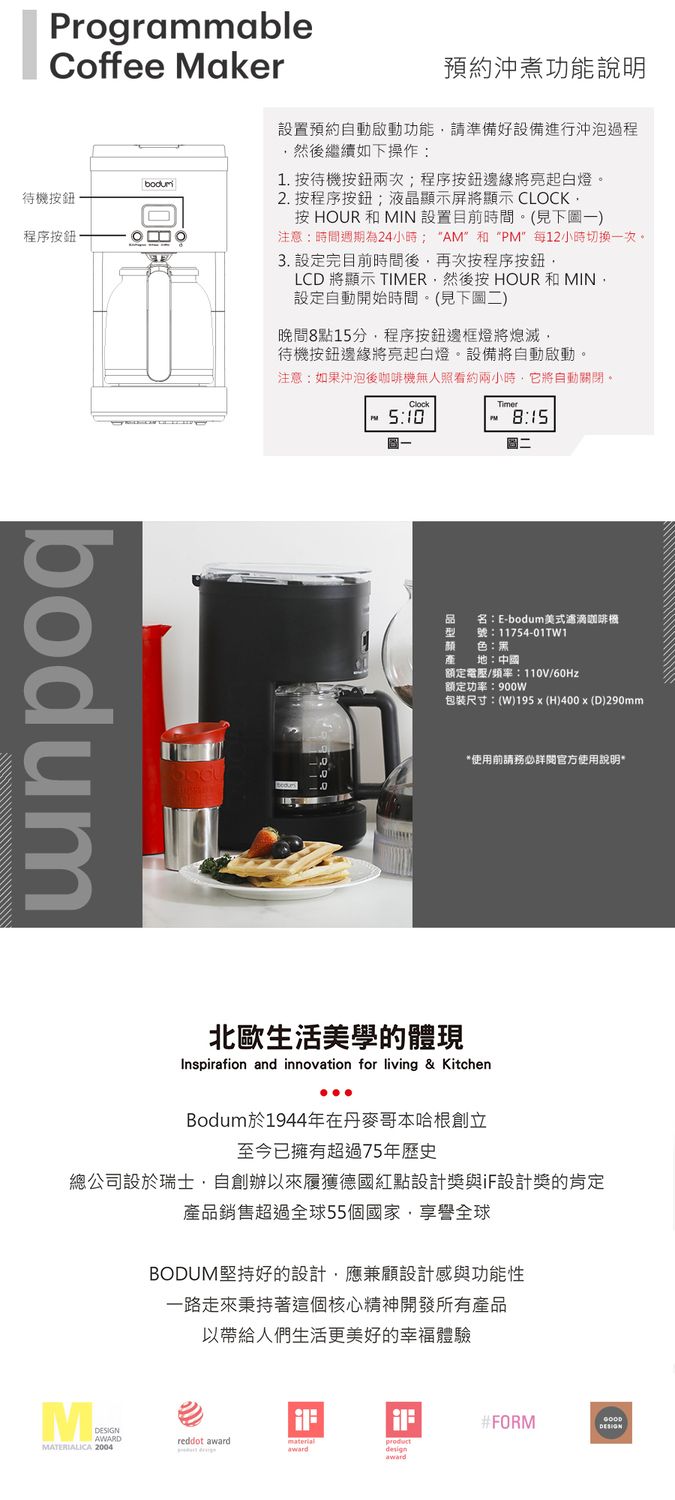 ProgrammableCoffee Maker待機按鈕程序按鈕bodum預約沖煮功能說明置預約自動啟動功能請準備好設備進行沖泡過程然後繼續如下操作1 按待機按鈕兩次程序按鈕邊緣將亮起白燈。2. 按程序按鈕;液晶顯示屏將顯示 CLOCK.按 HOUR和MIN 設置目前時間。(見下圖一)注意:時間週期為24小時; AM和“”每12小時切換一次。3. 設定完目前時間後再次按程序按鈕LCD 將顯示 TIMER然後按 HOUR和MIN設定自動開始時間。(見下圖二)晚間8點15分,程序按鈕邊框燈將熄滅,待機按鈕邊緣將亮起白燈。設備將自動啟動。注意:如果沖泡後咖啡機無人照看約兩小時,它將自動關閉。Clock5:10PM8:15名:E-bodum美式滴咖啡機11754-01TW1颜色:黑:中國額定電壓/頻率:110V/60Hz額定功率:包裝尺寸:(W)195  (H)400x (D)290mm*使用前請務必詳閱官方使用說明*北歐生活美學的體現Inspiration and innovation for living & KitchenBodum於1944年在丹麥哥本哈根創立至今已擁有超過75年歷史總公司設於瑞士,自創辦以來履獲德國紅點設計獎設計獎的產品銷售超過全球55個國家全球BODUM堅持好的設計,應兼顧設計感與功能性一路走來這個核心精神開發所有產品以帶給人們生活更美好的幸福體驗#FORMDESIGNAWARDreddot materialproductawardawardMATERIALICA 2004