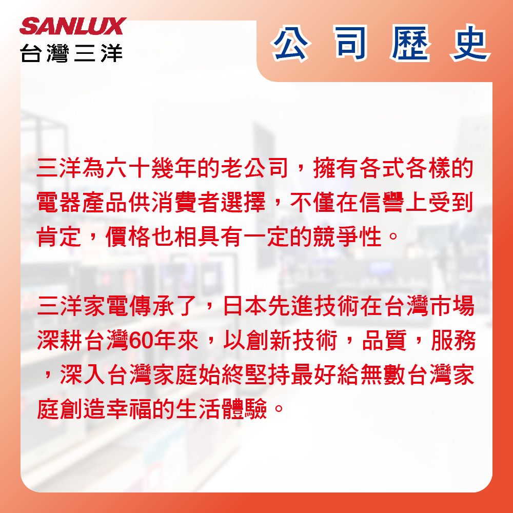 SANLUX台灣三洋公司歷史三洋為六十幾年的老公司擁有各式各樣的電器產品供消費者選擇,不僅在信譽上受到肯定,價格也相具有一定的競爭性。三洋家電傳承了,日本先進技術在台灣市場深耕台灣60年來,以創新技術,品質,服務深入台灣家庭始終堅持最好給無數台灣家庭創造幸福的生活體驗,