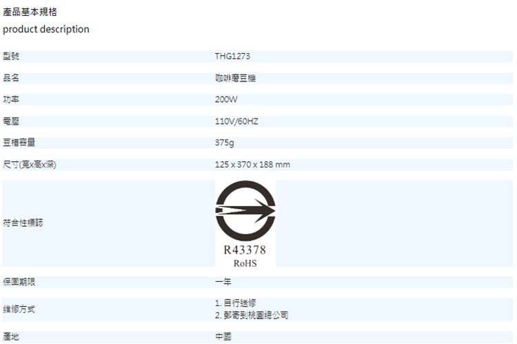 產品基本規格product description型號品名功率豆容量尺寸(xx深)符合性標誌THG1273咖啡磨豆機200W110V/60HZ375g125 x 370 x 188 mmR43378保固期限维修方式產地1. 送修2. 郵寄到桃園總公司中國