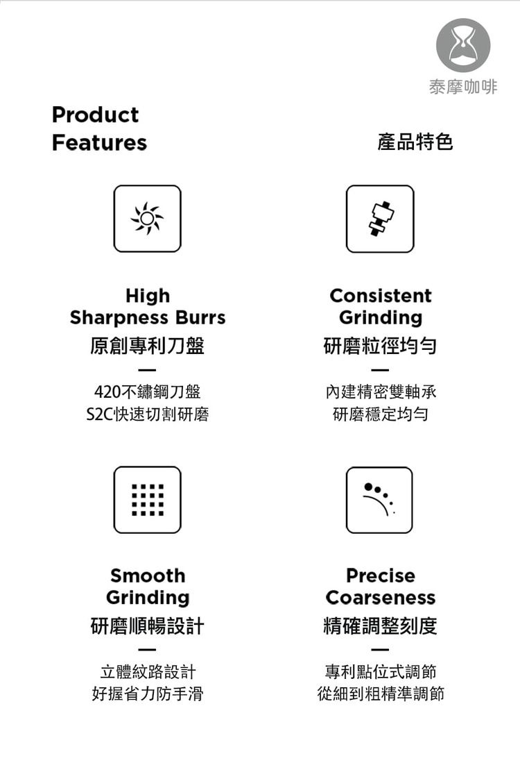 泰摩咖啡ProductFeatures產品特色HighSharpness Burrs原創專利刀盤420不鏽鋼刀盤S2C快速切割研磨ConsistentGrinding研磨粒徑均勻內建精密雙軸承研磨穩定均勻SmoothGrinding研磨順暢設計立體紋路設計好握省力防手滑PreciseCoarseness精確調整刻度專利點位式調節從細到粗精準調節