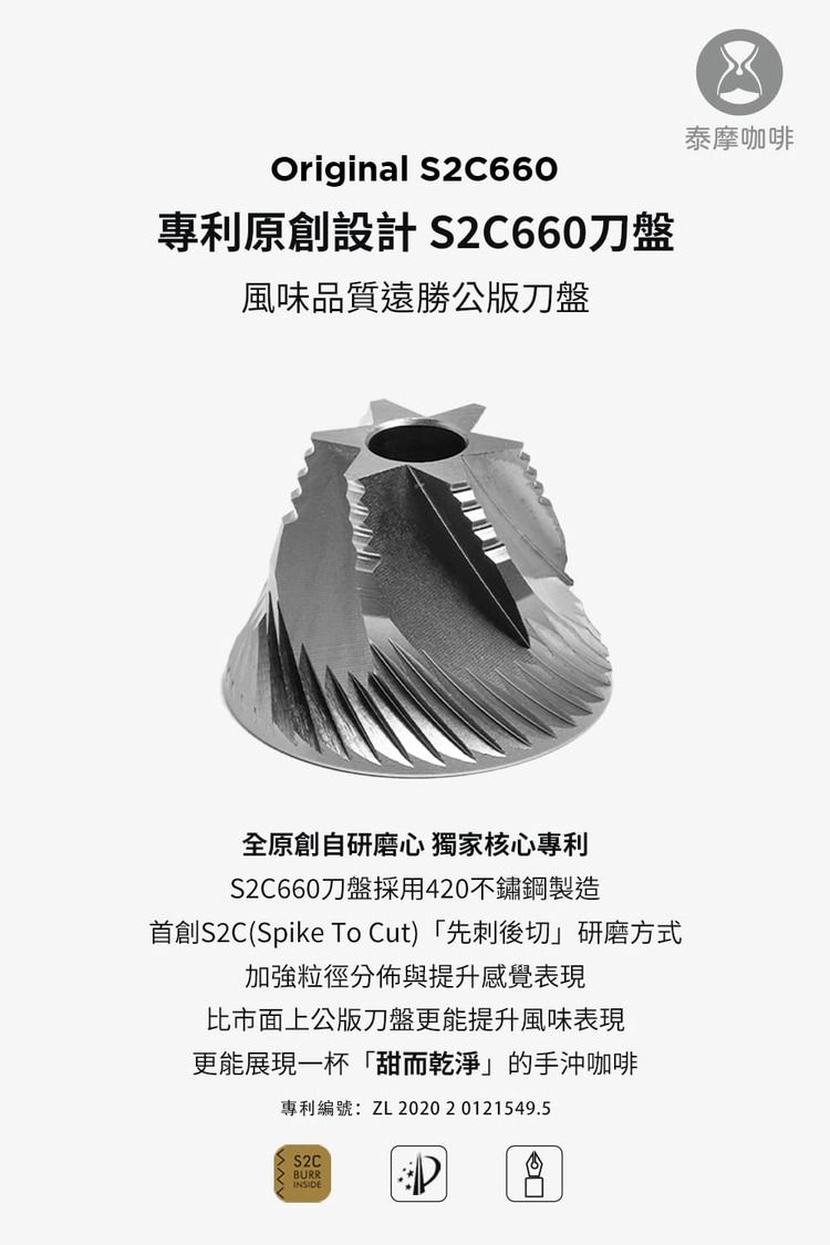 Original S2C660專利原創設計 S2C660刀盤風味品質遠勝公版刀盤全原創自研磨心 獨家核心專利S2C660刀盤採用420不鏽鋼製造首創S2C(Spike To Cut) 「先刺後切」研磨方式加強粒徑分佈與提升感覺表現比市面上公版刀盤更能提升風味表現更能展現一杯「甜而乾淨」的手沖咖啡專利編號:ZL 2020 20121549.5S2C BURRINSIDE泰摩咖啡