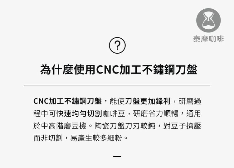 泰摩咖啡?為什麼使用CNC加工不鏽鋼刀盤CNC加工不鏽鋼刀盤,能使刀盤更加鋒利,研磨過程中可快速均勻切割咖啡豆,研磨省力順暢,通用於中高階磨豆機。陶瓷刀盤較鈍,對豆子擠壓而非切割,易產生較多細粉。