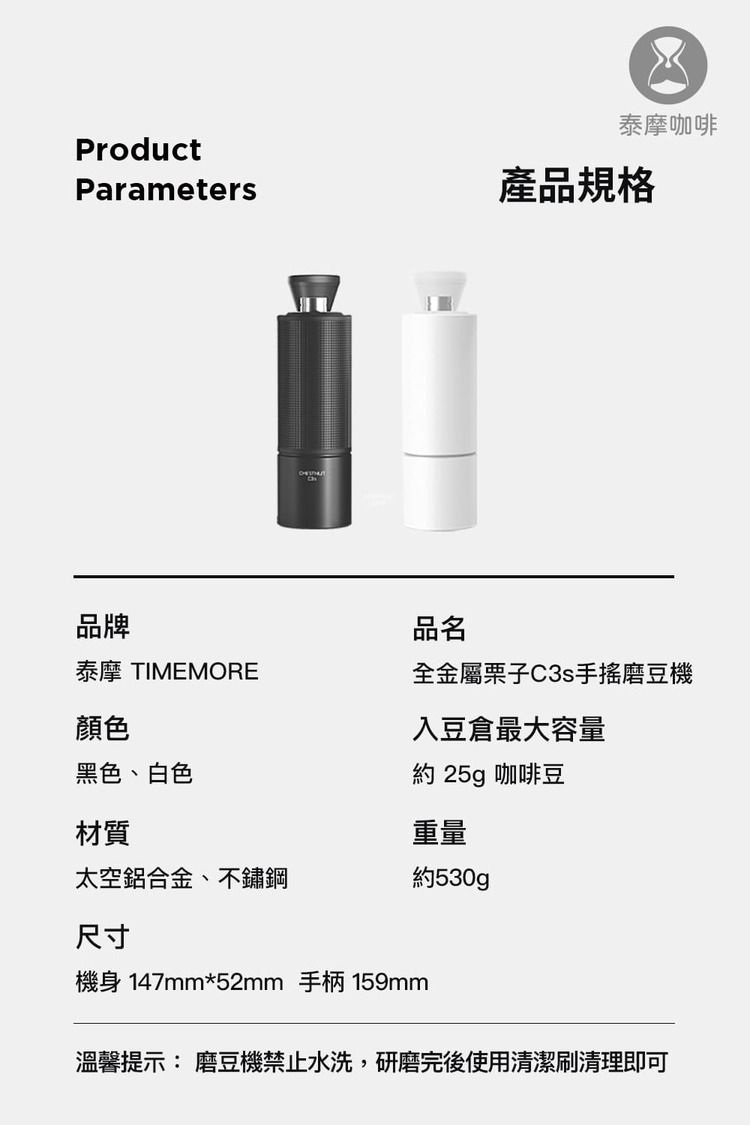 泰摩咖啡ProductParameters產品規格品牌品名泰摩 TIMEMORE全金屬C3s手搖磨豆機顏色黑色、白色入豆倉最大容量約 25g 咖啡豆材質重量太空鋁合金、不鏽鋼約530g尺寸機身 147mm*52mm 手柄 159mm溫馨提示: 磨豆機禁止水洗,研磨完後使用清潔刷清理即可