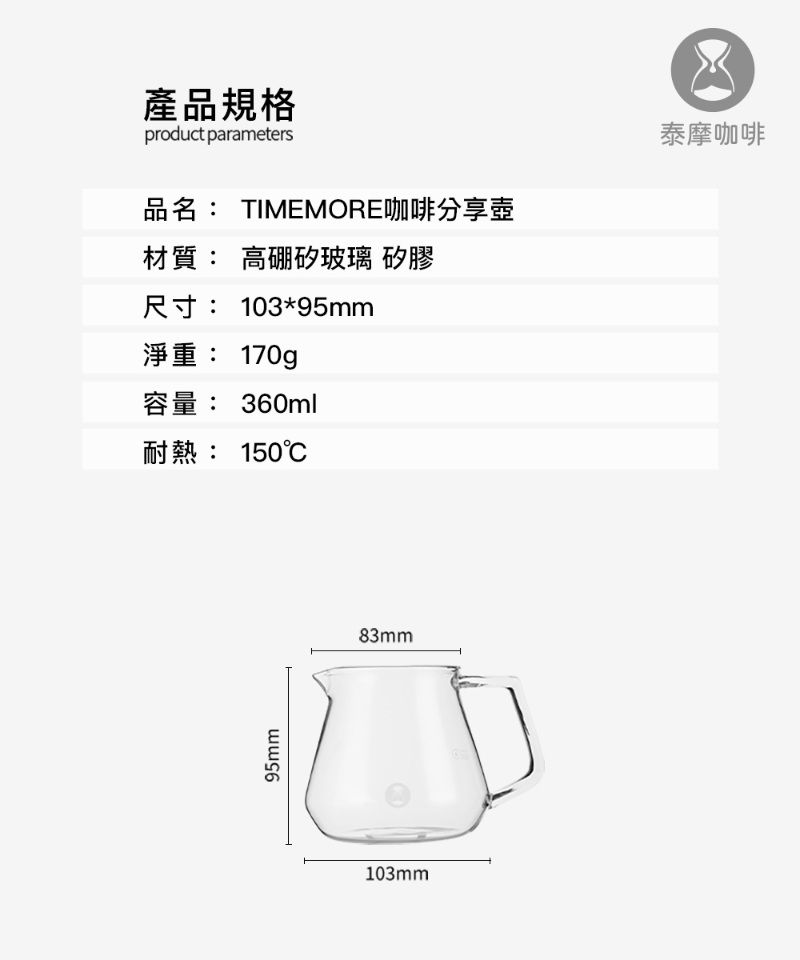 產品規格product parameters品名: TIMEMORE咖啡分享壺材質:高硼矽玻璃 矽膠尺寸: 103*95mm淨重: 170g容量: 360ml耐熱: 150℃泰摩咖啡95mm103mm83mm