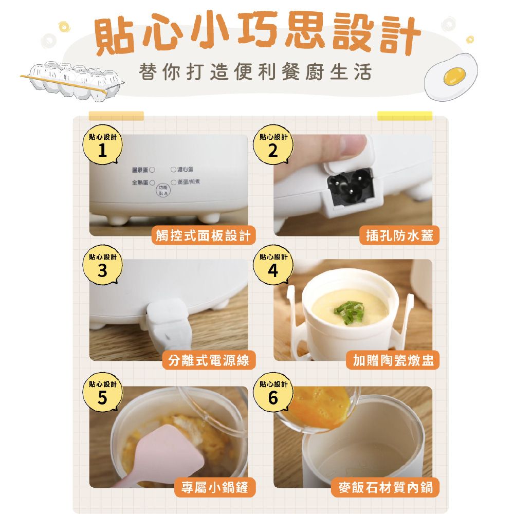 貼心小巧思設計替你打造便利餐廚生活貼心設計1溫泉心蛋蛋蒸蛋/貼心設計2觸控式面板設計插孔防水蓋貼心設計貼心設計34分離式電源線加贈陶瓷燉盅貼心設計貼心設計56專屬小鍋鏟麥飯石材質內鍋
