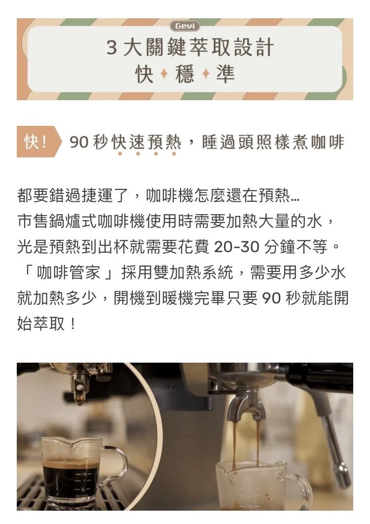 Gevi3大關鍵萃取設計+穩+準快 90秒快速預熱,睡過頭照樣煮咖啡都要錯過捷運了,咖啡機怎麼還在預熱售鍋爐式咖啡機使用時需要加熱大量的水,光是預熱到出杯就需要花費 20-30分鐘不等。「咖啡管家」採用雙加熱系統,需要用多少水就加熱多少,開機到暖機完畢只要90 秒就能開始萃取!