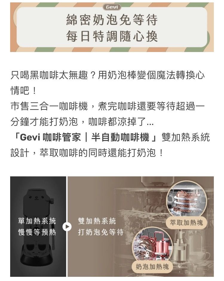 Gevi綿密奶泡免等待每日特調隨心換只喝黑咖啡太無趣?用奶泡棒變個魔法轉換心情吧!市售三合咖啡機,煮完咖啡還要等待超過一分鐘才能打奶泡,咖啡都涼掉了「Gevi 咖啡管家  半自動咖啡機雙加熱系統設計,萃取咖啡的同時還能打奶泡!單加熱系統雙加熱系統萃取加熱塊慢慢等預熱打奶泡免等待奶泡加熱塊