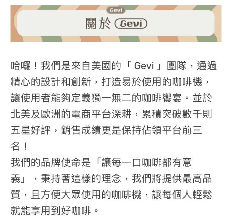 Gevi關於Gevi哈囉!我們是來自美國的「Gevi團隊,通過精心的設計和創新,打造易於使用的咖啡機,讓使用者能夠定義獨一無二的咖啡饗宴。並於北美及歐洲的電商平台深耕,累積突破數千則五星好評,銷售成績更是保持佔領平台前三名!我們的品牌使命是「讓每一口咖啡都有意義」,秉持著這樣的理念,我們將提供最高品質,且方便大眾使用的咖啡機,讓每個人輕鬆就能享用到好咖啡。