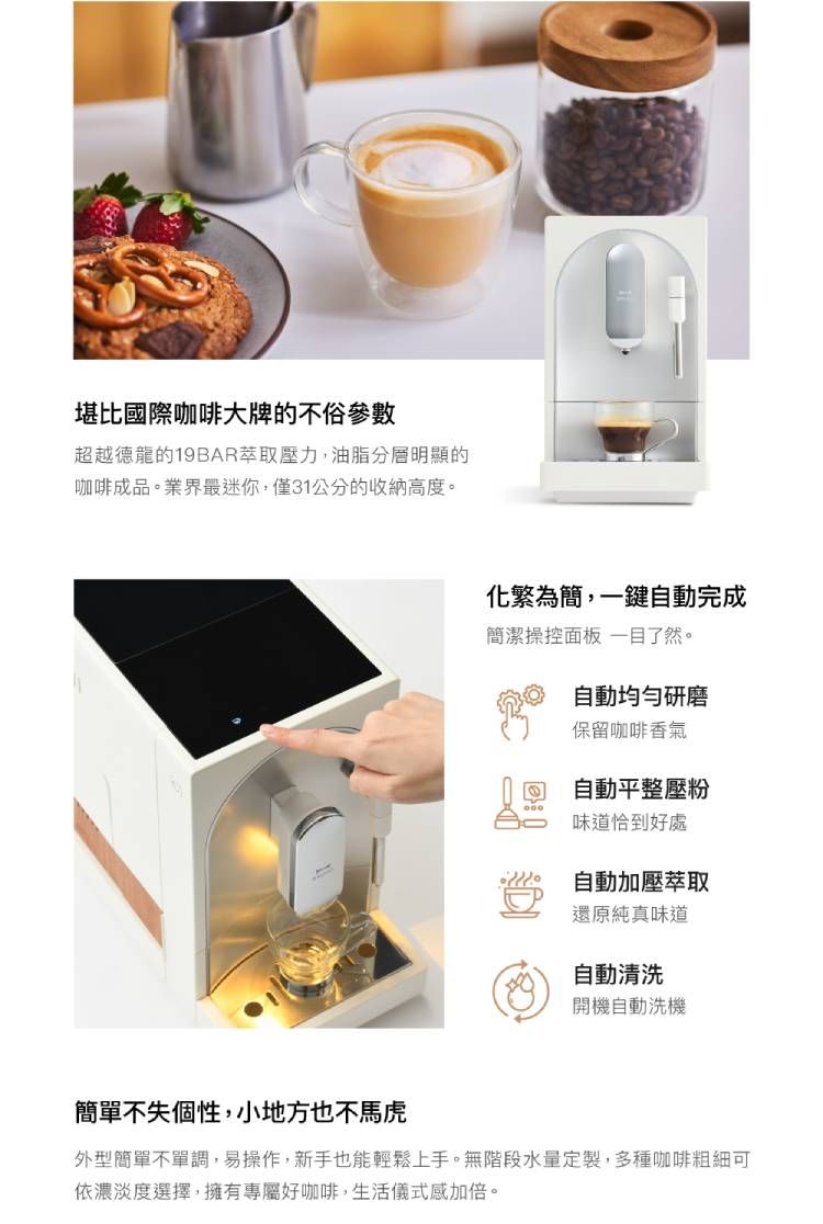 堪比國際咖啡大牌的不俗參數超越德龍的19BAR萃取壓力,油脂分層明顯的咖啡成品。業界最迷你,僅31公分的收納高度。化繁為簡,一鍵自動完成簡潔操控面板一目了然。自動均勻研磨保留咖啡香氣自動平整壓粉味道恰到好處自動加壓萃取還原純真味道自動清洗開機自動洗機簡單不失個性,小地方也不馬虎外型簡單不單調,易操作,新手也能輕鬆上手。無階段水量定製,多種咖啡粗細可依濃淡度選擇,擁有專屬好咖啡,生活儀式感加倍。
