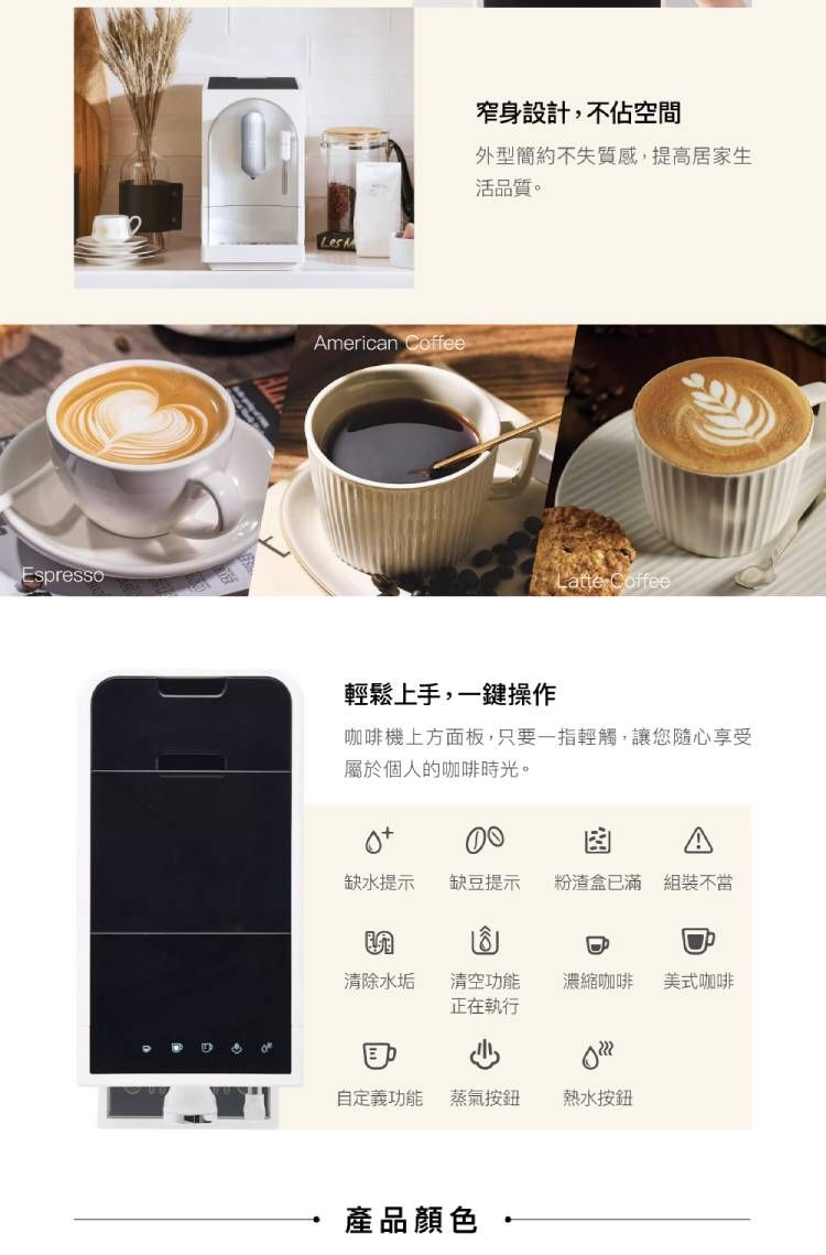 EspressoLesAmerican Coffee窄身設計,不佔空間外型簡約不失質感,提高居家生活品質。Latte Coffee輕鬆上手,一鍵操作咖啡機上方面板,只要一指輕觸,讓您隨心享受屬於個人的咖啡時光。缺水提示缺豆提示粉渣盒已滿 組裝不當清除水垢清空功能正在執行濃縮咖啡美式咖啡自定義功能蒸氣按鈕熱水按鈕產品顏色