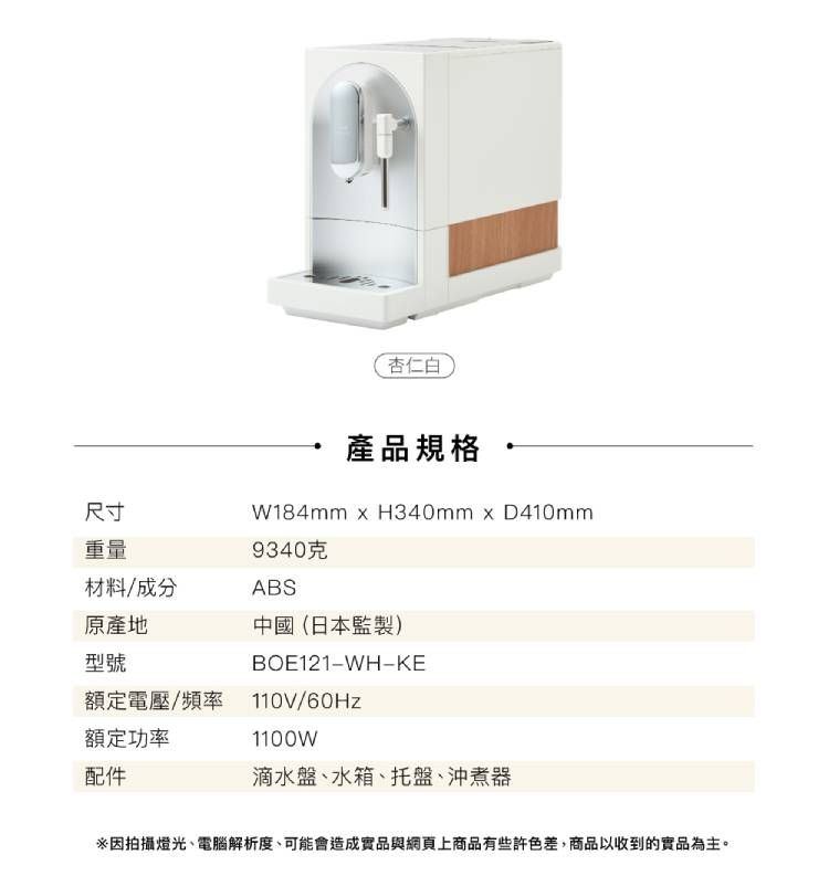 杏仁白產品規格 尺寸重量W184mm  H340mmxD410mm9340克材料/成分ABS原產地中國(日本監製)型號BOE121-WH-KE額定電壓/頻率 110V/60Hz額定功率配件1100W滴水盤、水箱、托盤、沖煮器因拍攝燈光、電腦解析度、可能會造成實品與網頁上商品有些許色差,商品以收到的實品為主。