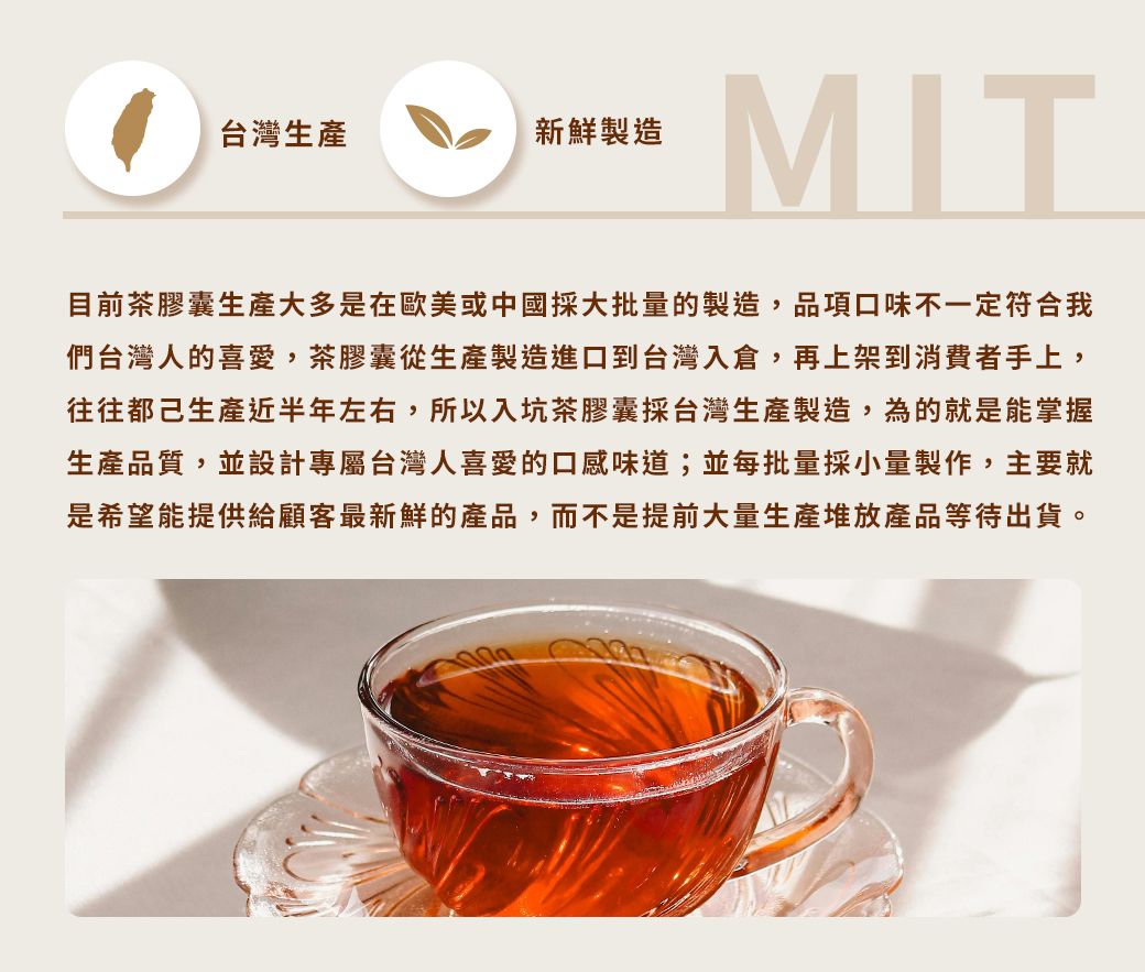 台灣生產新鮮製造MIT目前茶膠囊生產大多是在歐美或中國採大批量的製造,品項口味不一定符合我們台灣人的喜愛,茶膠囊從生產製造進口到台灣入倉,再上架到消費者手上,往往都己生產近半年左右,所以入坑茶膠囊採台灣生產製造,為的就是能掌握生產品質,並設計專屬台灣人喜愛的口感味道;並每批量採小量製作,主要就是希望能提供給顧客最新鮮的產品,而不是提前大量生產堆放產品等待出貨。