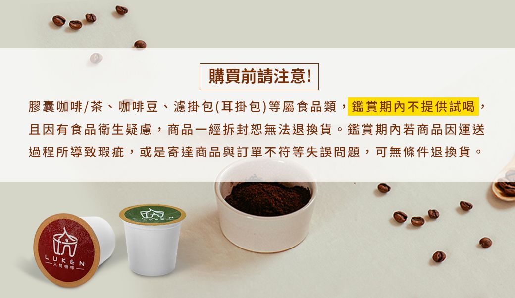 購買前請注意!膠囊咖啡/茶、咖啡豆、濾掛包(耳掛包)等屬食品類,鑑賞期內不提供試喝,且因有食品衛生疑慮,商品一經拆封無法退換貨。鑑賞期內若商品因運送過程所導致瑕疵,或是寄達商品與訂單不符等失誤問題,可無條件退換貨。