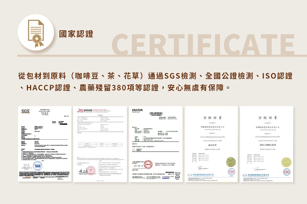 國家認證CERTIFICATE從包材到原料(咖啡豆、茶、花草)通過SGS檢測、全國公證檢測、認證、HACCP認證、藥殘留380項等認證,安心無虞有保障。SGSSGS登錄證書登錄證書產農產股份有限公司HACCPISO 股份有限公司