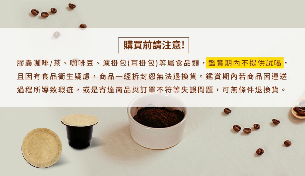 購買前請注意!膠囊咖啡/茶、咖啡豆、濾掛包(耳掛包)等屬食品類,鑑賞期內不提供試喝,且因有食品衛生疑慮,商品一經拆封無法退換貨。鑑賞期內若商品因運送過程所導致瑕疵,或是寄達商品與訂單不符等失誤問題,可無條件退換貨。