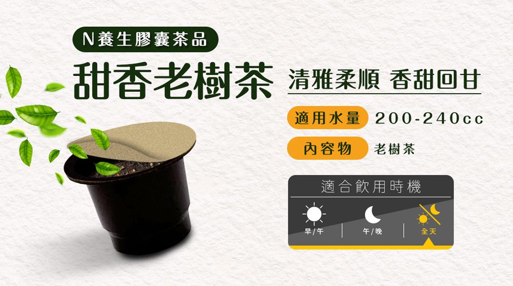 N養生膠囊茶品甜香老樹茶清雅柔順 香甜回甘適用水量 200-240cc內容物 老樹茶適合飲用時機早/午 / 晚全天
