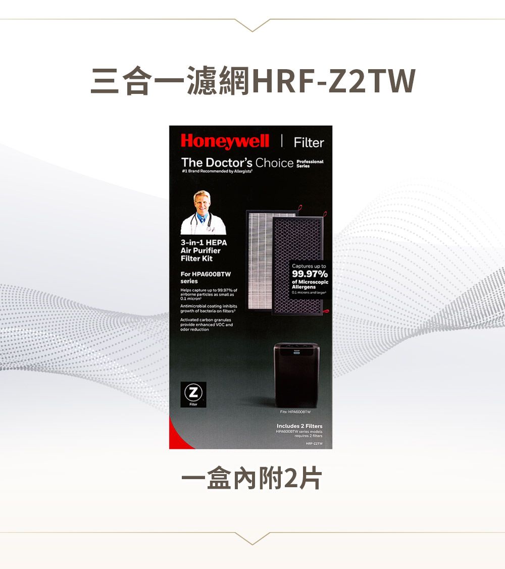 Z2TWHoneywell FilterThe Doctors Choice  Br Recommended by Allergists3-in-1 HEPAAir PurifierFilter KitFor seriesHelps capture up to 99.97% of particles    micronAntimicrobial coating inhibitsgrowth of bacteria on Activated carbon granulesprovide enhanced  andodor reductionCaptures up to99.97%of MicroscopicAllergens  and N HPA600BTWIncludes 2 Filters series models 2 filters-一盒內附2片