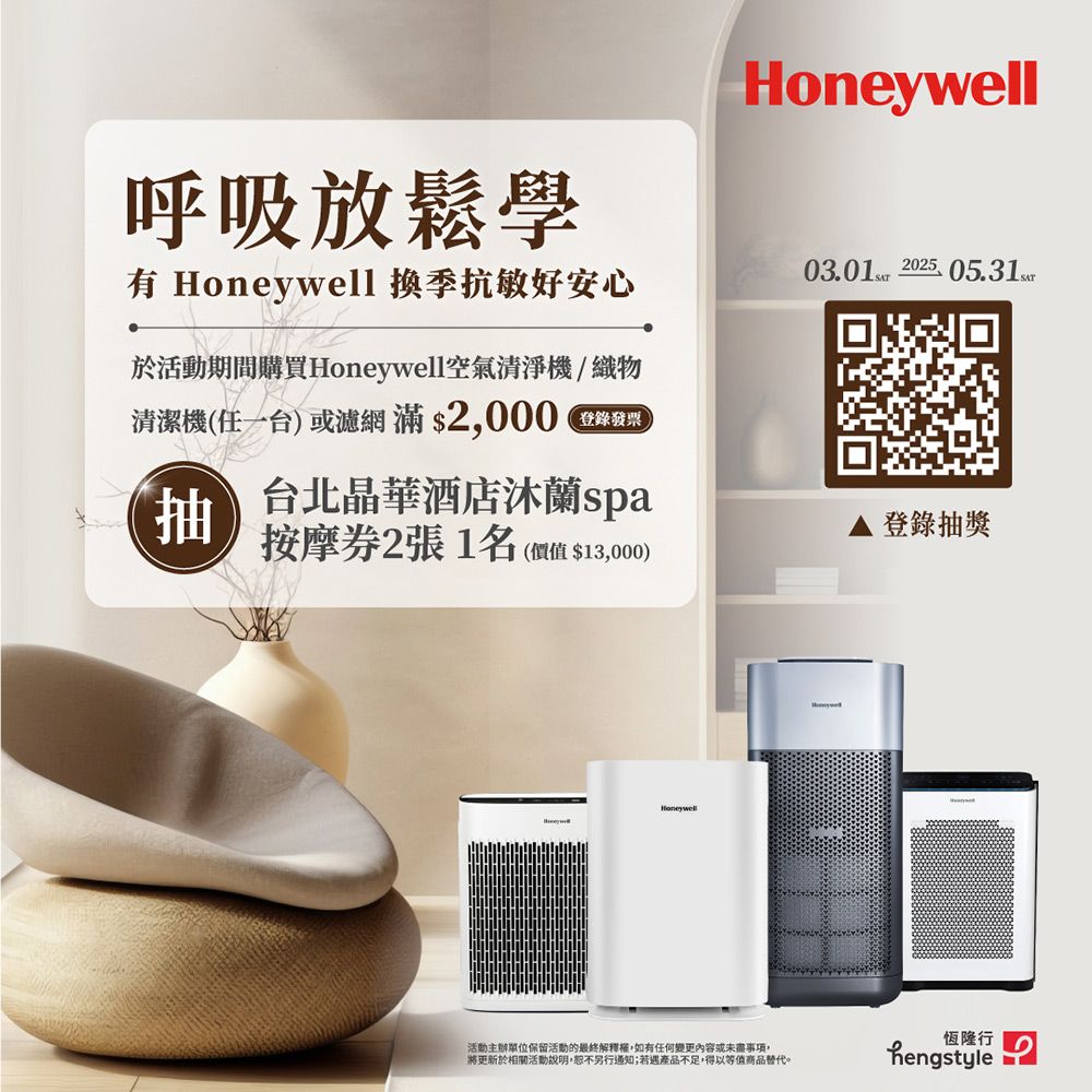 呼吸放鬆學有 Honeywell 抗敏好安心03.01 2025 05.31SAT於活動期間購買Honeywell空氣清淨機/織物清潔機(任一台) 或濾網 滿 $2000登錄發票抽台北晶華酒店沐蘭spa按摩2張1名(價值$13,000)登錄抽獎Honeywell恆隆行活動主辦單位保留活動的最終解釋權,如有任何變更內容或未盡事項,將更新於相關活動說明,恕不另行通知;若遇產品不足,得以等值商品替代。hengstyle