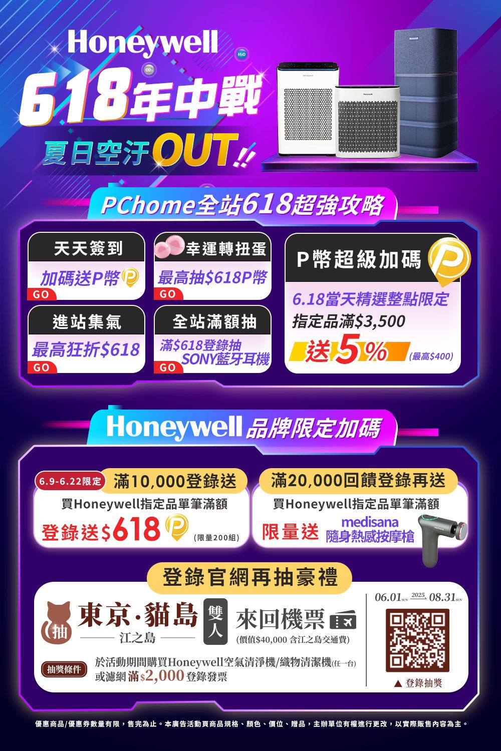 oneywellH618年中戰夏日空汙OUTPChome站618超強攻略天天簽到幸運轉扭蛋P幣超級加碼加碼送P幣最高抽$618P幣GOGO進站集氣全站額抽6.18當天精選整點限定指定品滿$3500最高狂折$618滿$618登錄抽GOGO藍芽耳機 送5%(最高$400)Honeywell 品牌限定加碼限定 滿登錄送買Honeywell指定品單筆滿額登錄送$618滿20,000回饋登錄再送買Honeywell指定品單筆滿額medisana(限量200組)限量送 隨身熱感按摩槍登錄官網再抽豪禮06.01  08.31 (抽江之島東京貓島, 來回機票(價值$40,000含江之島交通費)抽獎條件於活動期間購買Honeywell空氣清淨機/織物清潔機(一台)或濾網滿$2,000登錄發票登錄抽獎優惠商品/優惠數量有限,售完為止。本廣告活動頁商品規格、顏色、價位、贈品,主辦單位有權進行更改,以實際販售內容為主。