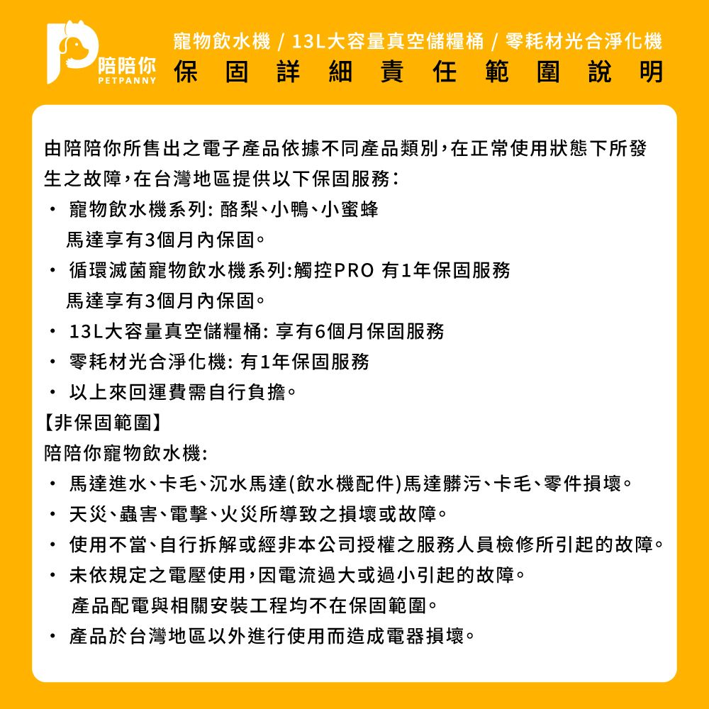 寵物飲水機/13L大容量真空儲糧桶/零耗材光合淨化機詳細責任範圍說明PETPANNY由陪陪你所售出之電子產品依據不同產品類別,在正常使用狀態下所發生之故障,在台灣地區提供以下保固服務:寵物飲水機系列:酪梨小鴨、小蜜蜂馬達享有3個月內保固。循環滅菌寵物飲水機系列:觸控PRO 有1年保固服務馬達享有3個月內保固。13L大容量真空儲糧桶:享有6個月保固服務零耗材光合淨化機:有1年保固服務以上來回運費需自行負擔。【非保固範圍】陪陪你寵物飲水機:馬達進水、卡毛、沉水馬達(飲水機配件)馬達髒污、卡毛、零件損壞。天災、蟲害、電擊、火災所導致之損壞或故障。使用不當、自行拆解或經非本公司授權之服務人員檢修所引起的故障。未依規定之電壓使用,因電流過大或過小引起的故障。產品配電與相關安裝工程均不在保固範圍。產品於台灣地區以外進行使用而造成電器損壞。