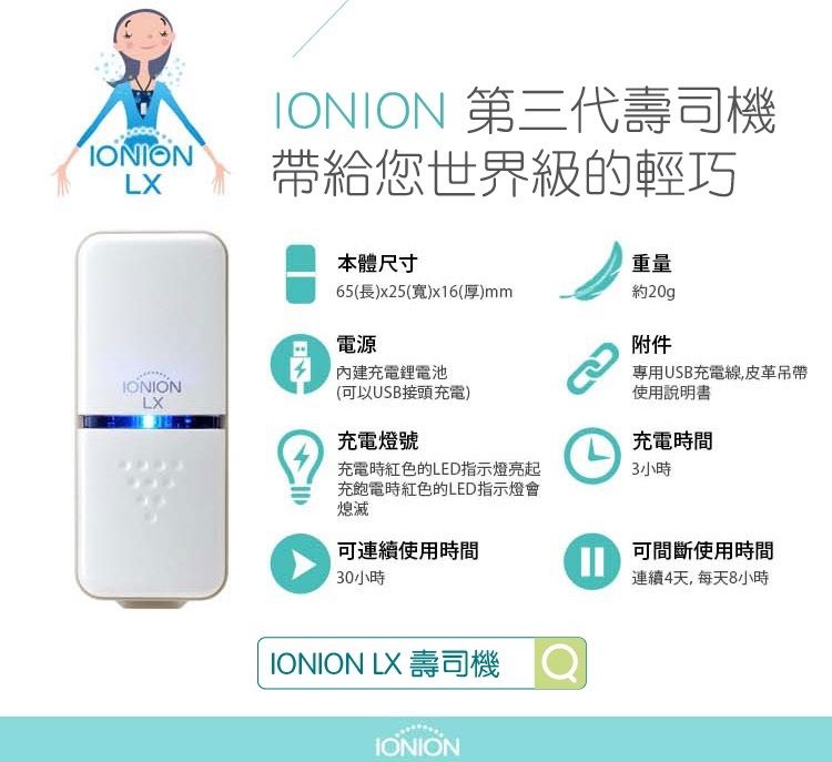 IONIONLXIONIONLXIONION 第三代壽司機帶給您世界級的輕巧B本體尺寸重量65(長)x25(寬)x16(厚)mm約20g電源內建充電鋰電池附件專用USB充電線,皮革吊帶(可以USB接頭充電)充電燈號充電時紅色的LED指示燈亮起充飽電時紅色的LED指示燈會熄滅可連續使用時間30小時使用說明書充電時間3小時可間斷使用時間連續4天, 每天8小時IONION LX 壽司機IONION