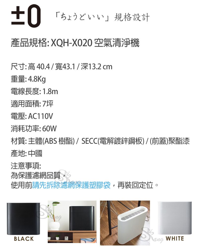 ±0「規格設計產品規格: XQH-XO20 空氣清淨機尺寸:高40.4/寬43.1/深13.2 cm重量: 4.8Kg電線長度:1.8m適用面積:7坪電壓: AC110V消耗功率:60W材質:主體(ABS 樹酯)/SECC(電解鍍鋅鋼板)/(前蓋)聚酯漆產地:中國注意事項:為保護濾網品質,使用前請先拆除濾網保護塑膠袋,再裝回定位。BLACKWHITE