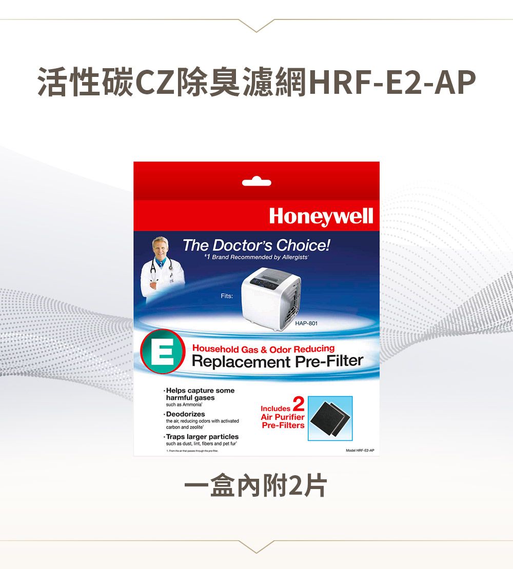 活性碳CZ除臭濾網HRF-APHoneywellThe Doctors Choice!1 Brand Recommended by Allergists'Fits:HAP-801EHousehold Gas & Odor ReducingReplacement Pre-Filter capture someharmful gasessuch as Ammonia.Deodorizesthe air, reducing odors with activatedcarbon and zeoliteTraps larger particlessuch as dust, lint, fibers and pet furIncludes 2Air PurifierPre-Filters一盒內附2片Model HRF-E2-AP