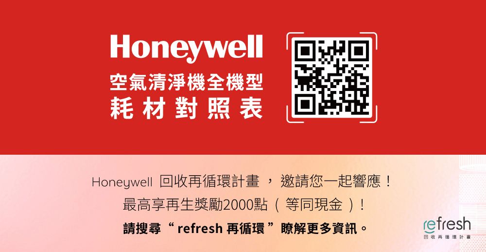 Honeywell空氣清淨機全機型耗材對照表Honeywell 回收再循環畫,邀請您一起響應!最高享再生獎勵2000點(等同現金)!請搜尋 refresh 再循環瞭解更多資訊。refresh回收再循環計