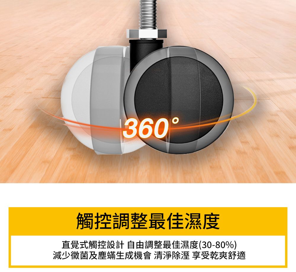 360觸控調整最佳濕度直覺式觸控設計自由調整最佳濕度(30-80%)減少黴菌及塵蟎生成機會 清淨 享受乾爽舒適