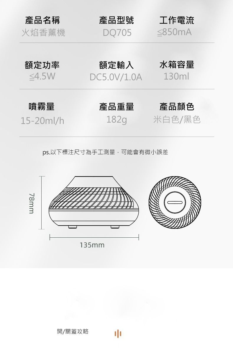 產品名稱火焰香薰機產品型號DQ705工作電流≤850mA額定功率額定輸入水箱容量≤4.5WDC5.0V/1.0A130ml噴霧量產品重量產品顏色15-20ml/h182g米白色/黑色78mmps.以下標注尺寸為手工測量,可能會有微小誤差135mm開/關蓋攻略