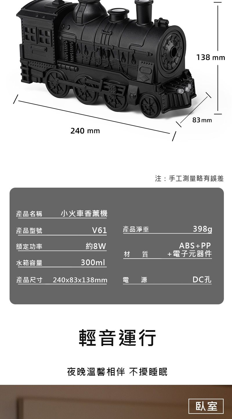 240 mm138mm83mm注:手工測量略有誤差產品名稱小火車香薰機產品型號V61產品淨重額定功率8W398gABS+PP材 質+電子元器件水箱容量300ml產品尺寸240x83x138mm源輕音運行夜晚溫馨相伴 不擾睡眠臥室