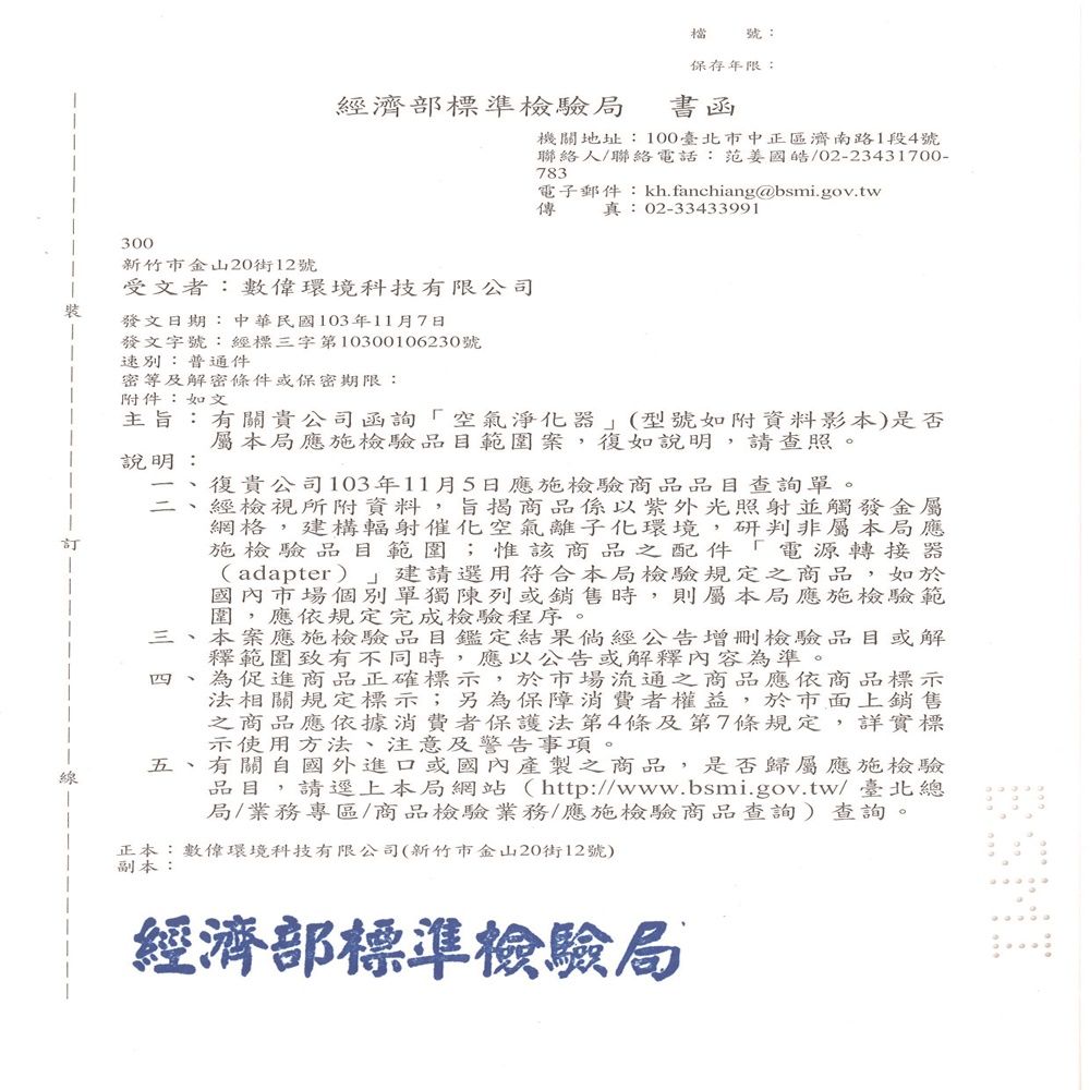 300檔號:保存年限:經濟部標準檢驗局書函機關地址:100臺北市中正區濟南路1段4號聯絡人/聯絡電話:范姜國皓/02-23431700-783電子郵件:kh.fanchiang@bsmi.gov.tw傳 真:02-33433991新竹市金山20街12號受文者:數環境科技有限公司裝發文日期:中華民國103年11月7日發文字號:經標三字第10300106230號速別:普通件密等及解密條件或保密期限:附件:如文主旨:有關貴公司函詢「空氣淨化器(型號如附資料影本)是否屬本局應施檢驗品目範圍案,復如說明,請查照。說明:復貴公司103年11月5日應施檢驗商品品目查詢單。經檢視所附資料,旨揭商品係以紫外光照射並觸發金屬網格,建構輻射催化空氣離子化環境,研判非屬本局應施檢驗品目範圍;惟該商品之配件「電源轉接器(adapter) 建請選用符合本局檢驗規定之商品,如於國內市場個別單獨陳列或銷售時,則屬本局應施檢驗範圍,應依規定完成檢驗程序。三、本案應施檢驗品目鑑定結果倘經公告增刪檢驗品目或解釋範圍致有不同時,應以公告或解釋內容為準。四 為促進商品正確標示,於市場流通之商品應依商品標示法相關規定標示;另為保障消費者權益,於市面上銷售之商品應依據消費者保護法第4條及第7條規定,詳實標示使用方法、注意及警告事項。五、有關自國外進口或國內產製之商品,是否歸屬應施檢驗品目,請逕上本局網站(http://www.bsmi.gov.tw/ 臺北總局/業務專區/商品檢驗業務/應施檢驗商品查詢)查詢。正本:數偉環境科技有限公司(新竹市金山20街12號)副本:經濟部標準檢驗局