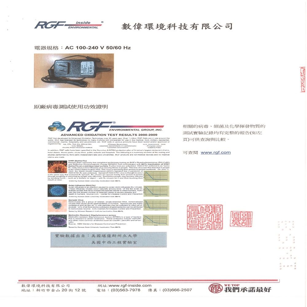 ide數偉環境科技有限公司 00240 V 50/60 原廠病毒測試使用功效證明 ENVIRONMENTAL  INADVANCED OXIDATION TEST RESULTS 2009     20 years   1                          相關的病毒、細菌及化學揮發物質的測試實驗記錄均有完整的報告如左頁可供查詢與比較。          in                      t    no                C           Th     --  of 2000                 is an     ()           to        a  in       may be  s  www.rgf.com     and 實驗數據出自:美國堪薩斯州立大學美國中西工程實驗室數偉環境科技有限公司www.rgf-inside.comWE TOP地址:新竹市金山 20街 12 號電話:(03)563-797 傳真:(03)666-25078 我們承諾最好