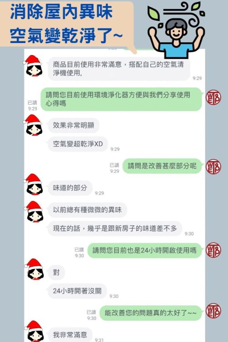 消除異味空氣變乾淨了~商品目前使用非常滿意,搭配自己的空氣清淨機使用,9:29請問您目前使用環境淨化器方便與我們分享使用 已讀心得9:29效果非常明顯空氣變超乾淨XD9:29味道的部分9:29已讀9:29請問是改善甚麼部分 以前總有種微微的異味現在的話,幾乎是跟新房子的味道差不多9:30已讀 請問您目前也是24小時開啟使用嗎 9:30對24小時開著沒關9:30已讀能改善您的問題真的太好了~~ 9:30我非常滿意9:31