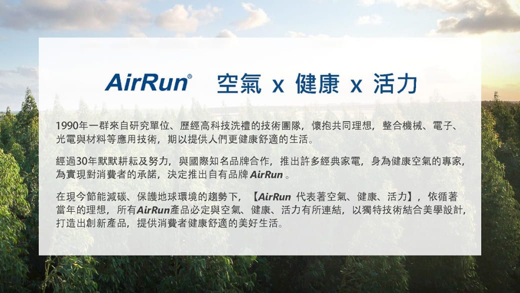 AirRun 空氣健康x活力1990年一群來自研究單位歷經高科技洗禮的技術團隊,懷抱共同理想,整合機械電子、光電與材料等應用技術,期以提供人們更健康舒適的生活經過30年默默耕耘及努力,與國際知名品牌合作,推出許多經典家電,身為健康空氣的專家,為實現對消費者的承諾,決定推出自有品牌 AirRun。在現今節能、保護地球環境的趨勢下,【AirRun 代表著空氣、健康、活力】,依循著當年的理想,所有AirRun產品必定與空氣、健康、活力有所連結,以獨特技術結合美學設計,打造出創新產品,提供消費者健康舒適的美好生活。
