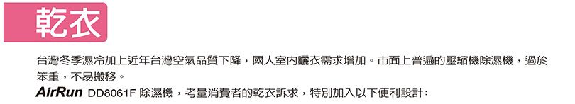 乾台灣冬季濕冷加上近年台灣空氣品質下降國人室內衣需求增加。市面上普遍的壓縮機除濕機,過於笨重,不易搬移。AirRun D8061F 除濕機,考量消費者的乾衣訴求,特別加入以下便利設計: