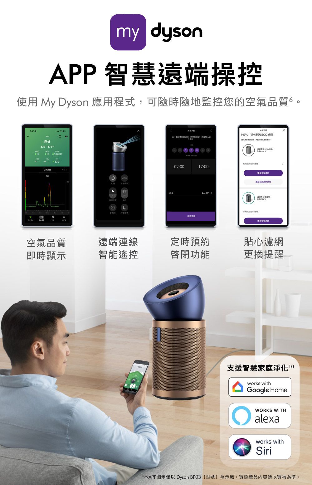 my dysonPP 智慧遠端操控使用 My Dyson 應用程式可隨時隨地監控您空氣。 良好 73A 品質HEPA活性碳和SCO在下的、,090017:00: %濾網空氣品質遠端連線定時預約貼心濾網即時顯示智能遙控啟閉功能更換提醒支援智慧家庭淨化works withGoogle HomeWORKS WITHalexaworks withSiri*本APP圖示僅以 Dyson BPO3(型號)為示範,實際產品內容請以實物為準。