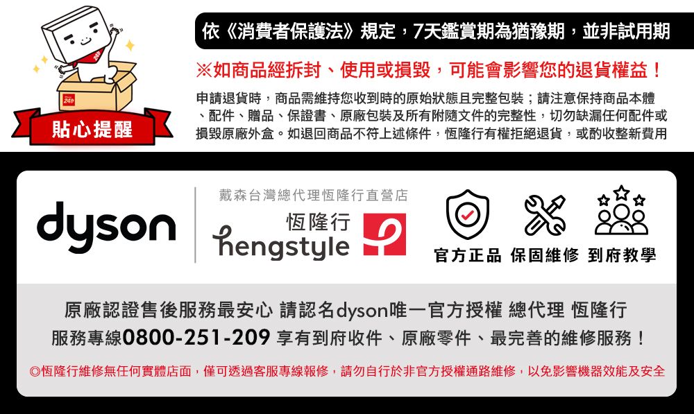 貼心提醒依《消費者保護法》規定,7天鑑賞期為猶豫期,並非試用期※如商品經拆封、使用或損毀,可能會影響您的退貨權益!申請退貨時,商品需維持您收到時的原始狀態且完整包裝;請注意保持商品本體、配件、贈品、保證書、原廠包裝及所有附隨文件的完整性,切勿缺漏任何配件或損毀原廠外盒。如退回商品不符上述條件,恆隆行有權拒絕退貨,或酌收整新費用戴森台灣總代理恆隆行直營店 hengstyle恆隆行官方正品 保固維修 到府教學原廠認證售後服務最安心 請認名dyson唯一官方授權 總代理 恆隆行服務專線0800-251-209 享有到府收件、原廠零件、最完善的維修服務!恆隆行維修無任何實體店面,僅可透過客服專線報修,請勿自行於非官方授權通路維修,以免影響機器效能及安全
