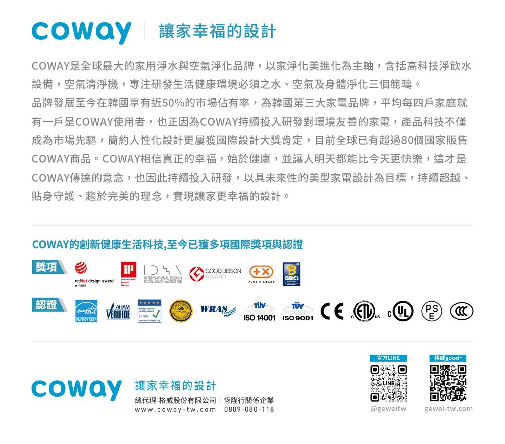 讓家幸福的設計OWAY是全球最大的家用淨水與空氣淨化品牌,以家淨化美進化為主軸,含括高科技淨飲水設備,空氣清淨機,專注研發生活健康環境必須之水、空氣及身體淨化三個範疇。品牌發展至今在韓國享有近50%的市場佔有率,為韓國第三大家電品牌,平均每四戶家庭就有一戶是COWAY使用者,也正因為COWAY持續投入研發對環境友善的家電,產品科技不僅成為市場先驅,簡約人性化設計更屢獲國際設計大獎肯定,目前全球已有超過80個國家販售COWAY商品。COWAY相信真正的幸福,始於健康,並讓人明天都能比今天更快樂,這才是COWAY傳達的意念,也因此持續投入研發,以具未來性的美型家電設計為目標,持續超越、貼身守護、趨於完美的理念,實現讓家更幸福的設計。COWAY的創新健康生活科技,至今已獲多項國際獎項與認證獎項reddot design awardwinnerINTERNATIONAL ECELLENCE S GOOD DESIGN XAWARD AWARDGBC認證ENERGY STARAHAMVERIFIDEWRAS CE  CISO 14001ISO 9001PS官方LINE格威good+ 讓家幸福的設計總代理 格威股份有限公司 恆隆行關係企業0809-080-118www.coway-tw.com@geweitw gewei-tw.com