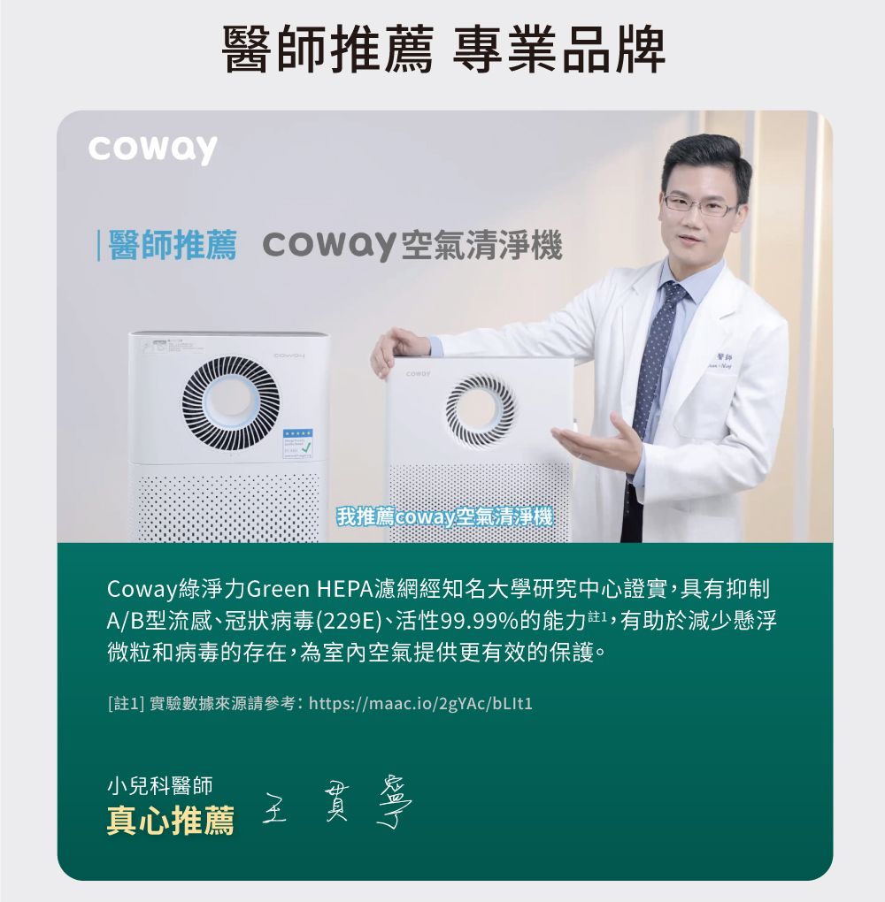 醫師推薦 專業品牌醫師推薦 Coway空氣清淨機coway我推薦coway空氣清淨機Coway綠淨力Green HEPA濾網經知名大學研究中心證實,具有抑制A/B型流感、冠狀病毒(229E)、活性99.99%的能力註,有助於減少懸浮微粒和病毒的存在,為室內空氣提供更有效的保護。[註1] 實驗數據來源請參考:https:小兒科醫師真心推薦