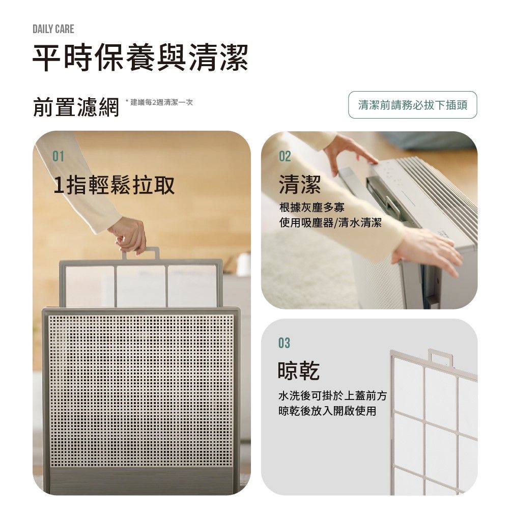 DAILY CARE平時保養與清潔前置濾網*建議每2週清潔一次清潔前請務必拔下插頭011指輕鬆拉取02清潔根據灰塵多寡使用吸塵器/清水清潔03晾乾水洗後可掛於上蓋前方晾乾後放入開啟使用