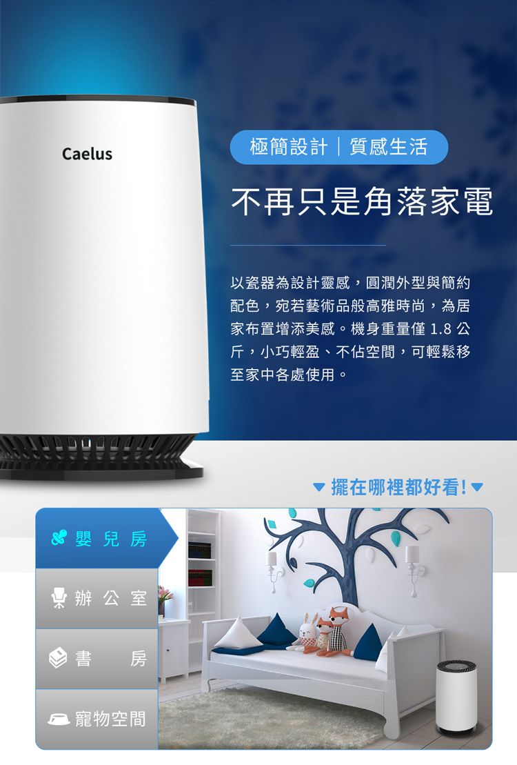 Caelus極簡設計質感生活不再只是角落家電以瓷器為設計靈感,圓潤外型與簡約配色,宛若藝術品般高雅時尚,為居家布置增添美感。機身重量僅18 公斤,小巧輕盈、不佔空間,可輕鬆移至家中各處使用。嬰兒房辦公室書 房.寵物空間擺在哪裡都好看!