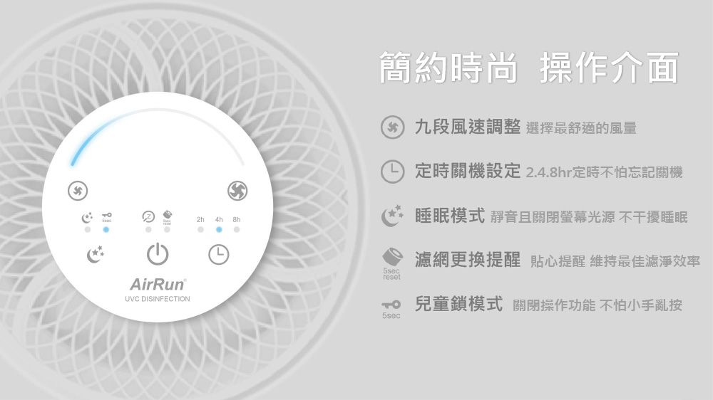 AirRunUVC DISINFECTION 簡約時尚 操作介面 九段風速調整選擇最舒適的風量5secreset定時關機設定 2.4.8hr定時不怕忘記關機睡眠模式 靜音且關閉螢幕光源不干擾睡眠濾網更換提醒 貼心提醒 維持最佳濾淨效率 兒童鎖模式 關閉操作功能 不怕小手亂按5sec